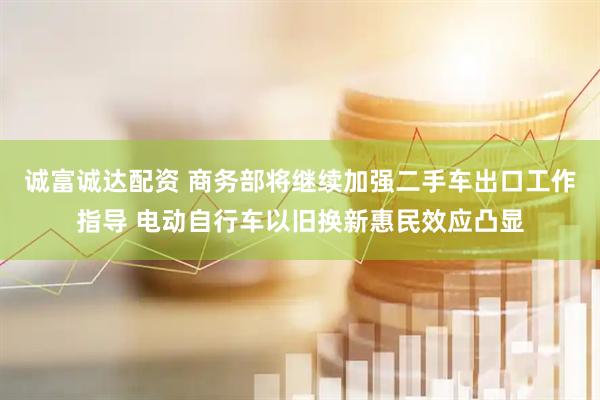 诚富诚达配资 商务部将继续加强二手车出口工作指导 电动自行车以旧换新惠民效应凸显
