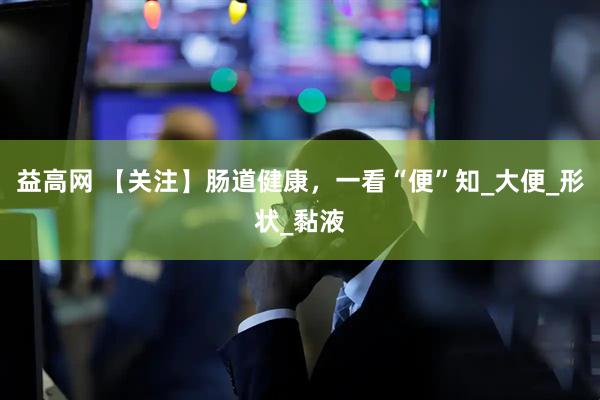 益高网 【关注】肠道健康，一看“便”知_大便_形状_黏液