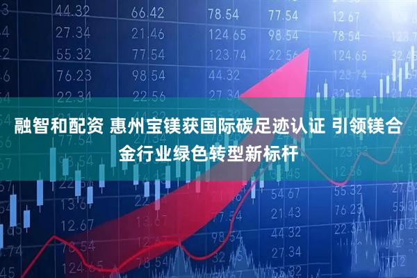 融智和配资 惠州宝镁获国际碳足迹认证 引领镁合金行业绿色转型新标杆