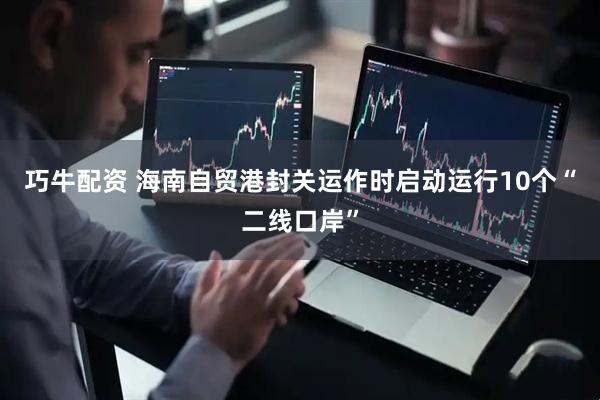 巧牛配资 海南自贸港封关运作时启动运行10个“二线口岸”