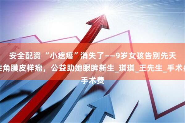 安全配资 “小疙瘩”消失了——9岁女孩告别先天性角膜皮样瘤，公益助她眼眸新生_琪琪_王先生_手术费