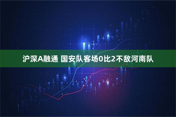 沪深A融通 国安队客场0比2不敌河南队