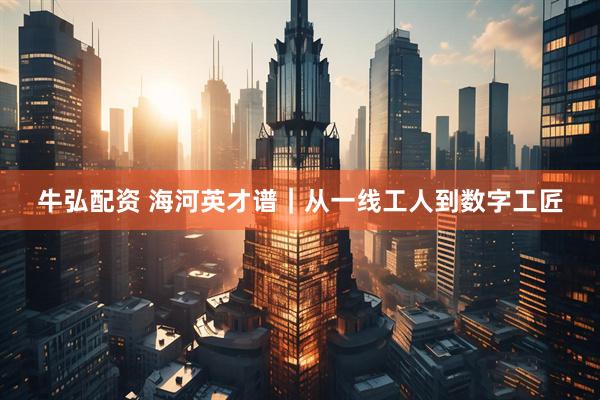 牛弘配资 海河英才谱｜从一线工人到数字工匠