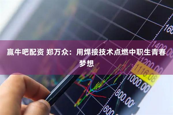 赢牛吧配资 郑万众：用焊接技术点燃中职生青春梦想