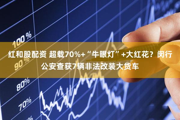红和股配资 超载70%+“牛眼灯”+大红花？闵行公安查获7辆非法改装大货车