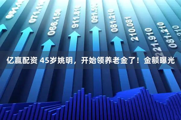 亿赢配资 45岁姚明，开始领养老金了！金额曝光