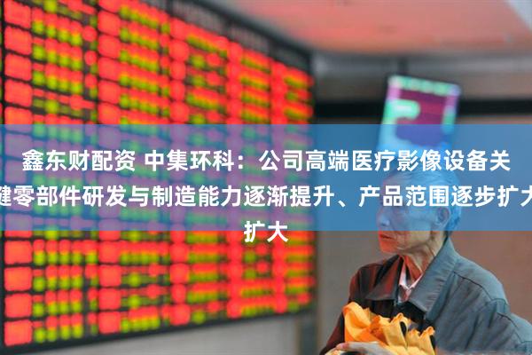 鑫东财配资 中集环科：公司高端医疗影像设备关键零部件研发与制造能力逐渐提升、产品范围逐步扩大