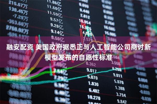 融安配资 美国政府据悉正与人工智能公司商讨新模型发布的自愿性标准
